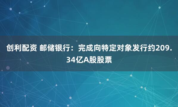 创利配资 邮储银行：完成向特定对象发行约209.34亿A股股票