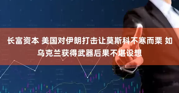 长富资本 美国对伊朗打击让莫斯科不寒而栗 如乌克兰获得武器后果不堪设想
