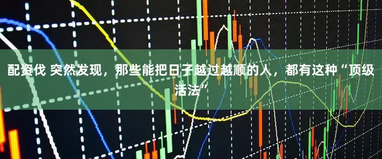 配资伐 突然发现，那些能把日子越过越顺的人，都有这种“顶级活法”