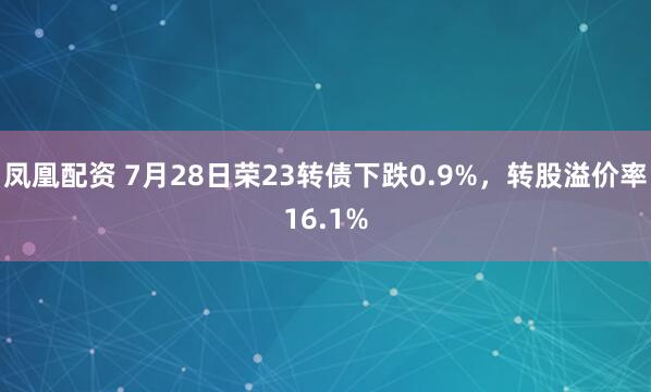 凤凰配资 7月28日荣23转债下跌0.9%，转股溢价率16.1%