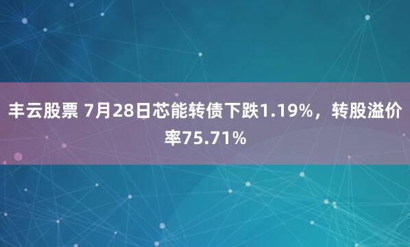 丰云股票 7月28日芯能转债下跌1.19%，转股溢价率75.71%