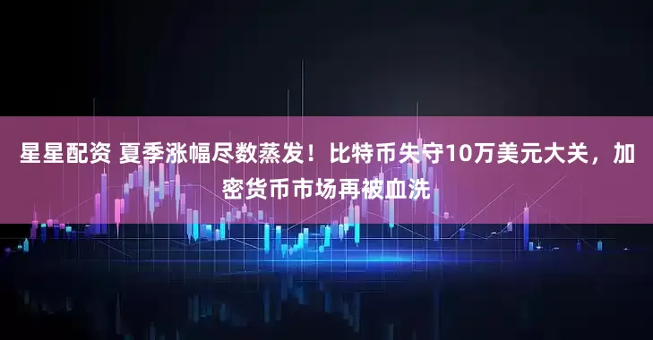 星星配资 夏季涨幅尽数蒸发！比特币失守10万美元大关，加密货币市场再被血洗