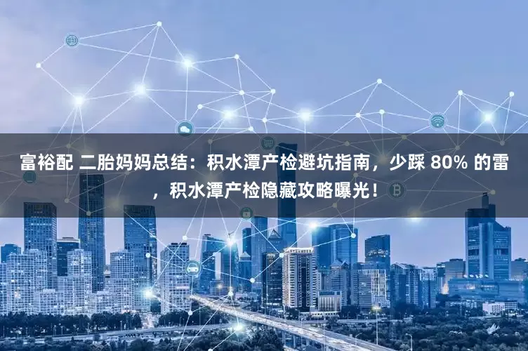 富裕配 二胎妈妈总结：积水潭产检避坑指南，少踩 80% 的雷，积水潭产检隐藏攻略曝光！