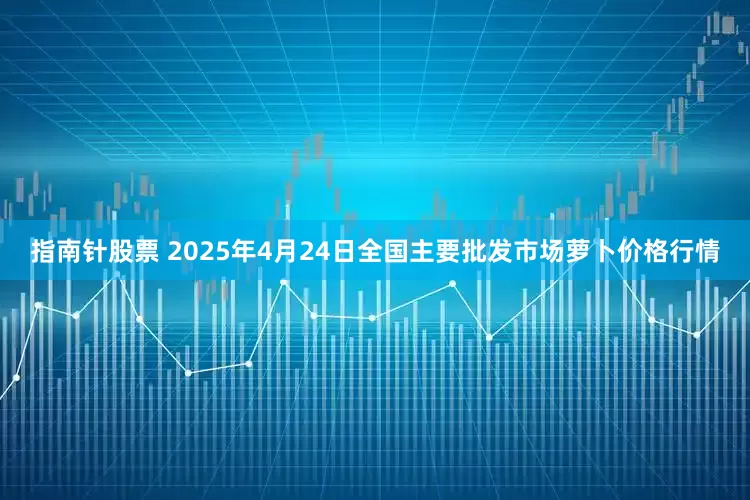 指南针股票 2025年4月24日全国主要批发市场萝卜价格行情