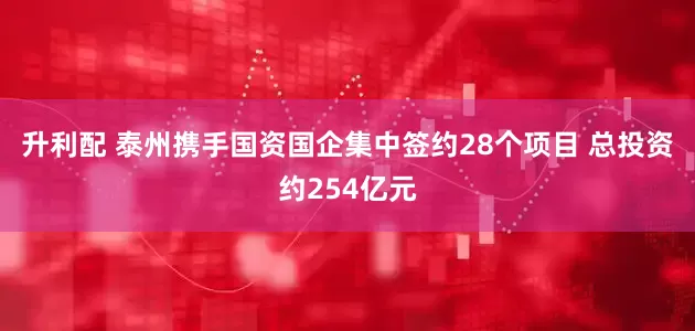 升利配 泰州携手国资国企集中签约28个项目 总投资约254亿元
