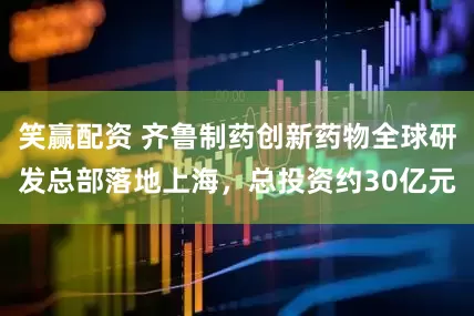 笑赢配资 齐鲁制药创新药物全球研发总部落地上海，总投资约30亿元