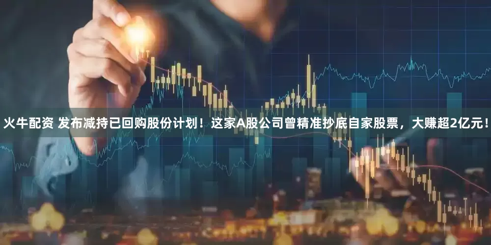 火牛配资 发布减持已回购股份计划！这家A股公司曾精准抄底自家股票，大赚超2亿元！