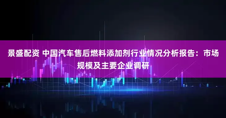 景盛配资 中国汽车售后燃料添加剂行业情况分析报告：市场规模及主要企业调研