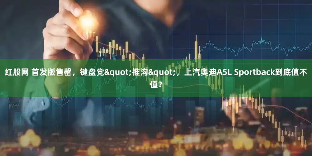 红股网 首发版售罄，键盘党"推沟"，上汽奥迪A5L Sportback到底值不值？