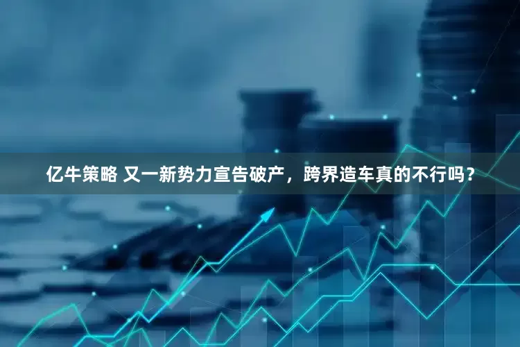 亿牛策略 又一新势力宣告破产，跨界造车真的不行吗？