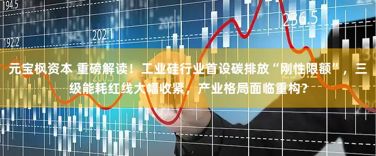元宝枫资本 重磅解读！工业硅行业首设碳排放“刚性限额”，三级能耗红线大幅收紧，产业格局面临重构？