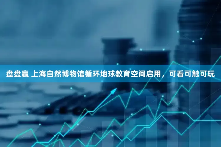 盘盘赢 上海自然博物馆循环地球教育空间启用，可看可触可玩