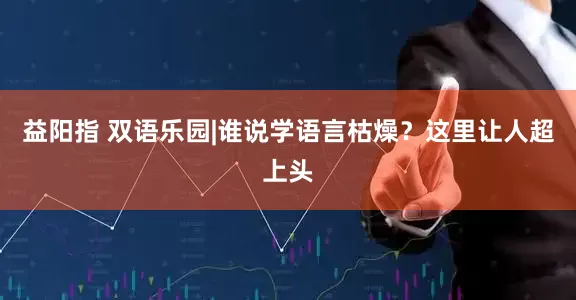 益阳指 双语乐园|谁说学语言枯燥？这里让人超上头